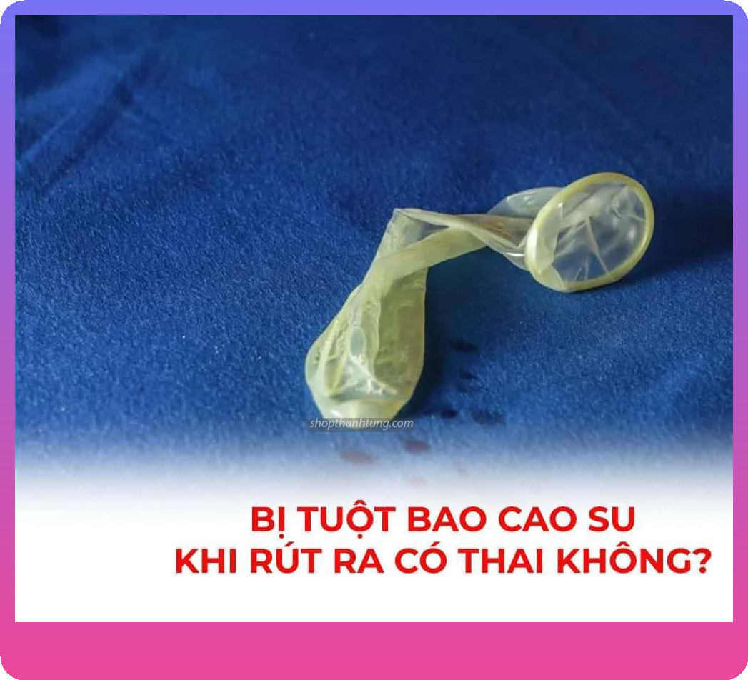 Bao cao su bị tuột khi rút ra có sao không?